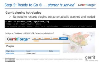Step-5: Ready to Go  … starter is served
Gerrit plugins hot-deploy
   No need to restart: plugins are automatically scanned and loaded
$ tail -1 $GERRIT_SITE/logs/error_log
[2012-11-09 12:05:33,838] INFO
com.google.gerrit.server.plugins.PluginLoader : Loaded plugin plugin10mins


http://<<GerritURL>>/#/admin/plugins/




         Gerrit plugin in 10 mins by Luca Milanesio is licensed under a Creative Commons Attribution-ShareAlike 3.0 Unported License.
                                                                                                                                        gerrit
                                                                                                                                        User Summit 2012
 