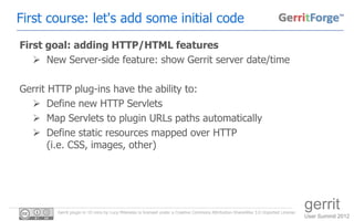 First course: let's add some initial code
First goal: adding HTTP/HTML features
    New Server-side feature: show Gerrit server date/time

Gerrit HTTP plug-ins have the ability to:
   Define new HTTP Servlets
   Map Servlets to plugin URLs paths automatically
   Define static resources mapped over HTTP
       (i.e. CSS, images, other)




        Gerrit plugin in 10 mins by Luca Milanesio is licensed under a Creative Commons Attribution-ShareAlike 3.0 Unported License.
                                                                                                                                       gerrit
                                                                                                                                       User Summit 2012
 
