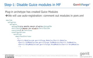 Step-1: Disable Guice modules in MF
Plug-in archetype has created Guice Modules
We will use auto-registration: comment out modules in pom.xml




       Gerrit plugin in 10 mins by Luca Milanesio is licensed under a Creative Commons Attribution-ShareAlike 3.0 Unported License.
                                                                                                                                      gerrit
                                                                                                                                      User Summit 2012
 