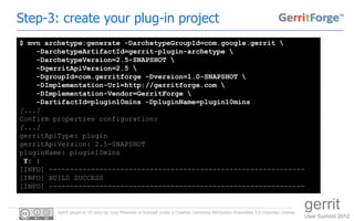 Step-3: create your plug-in project
$ mvn archetype:generate -DarchetypeGroupId=com.google.gerrit 
    -DarchetypeArtifactId=gerrit-plugin-archetype 
    -DarchetypeVersion=2.5-SNAPSHOT 
    -DgerritApiVersion=2.5 
    -DgroupId=com.gerritforge -Dversion=1.0-SNAPSHOT 
    -DImplementation-Url=http://gerritforge.com 
    -DImplementation-Vendor=GerritForge 
    -DartifactId=plugin10mins -DpluginName=plugin10mins
[...]
Confirm properties configuration:
[...]
gerritApiType: plugin
gerritApiVersion: 2.5-SNAPSHOT
pluginName: plugin10mins
 Y: :
[INFO] -------------------------------------------------------------
[INFO] BUILD SUCCESS
[INFO] -------------------------------------------------------------


         Gerrit plugin in 10 mins by Luca Milanesio is licensed under a Creative Commons Attribution-ShareAlike 3.0 Unported License.
                                                                                                                                        gerrit
                                                                                                                                        User Summit 2012
 