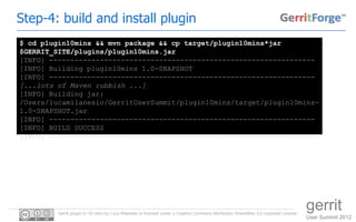 Step-4: build and install plugin
$ cd plugin10mins && mvn package && cp target/plugin10mins*jar
$GERRIT_SITE/plugins/plugin10mins.jar
[INFO] ---------------------------------------------------------------
[INFO] Building plugin10mins 1.0-SNAPSHOT
[INFO] ---------------------------------------------------------------
[...lots of Maven rubbish ...]
[INFO] Building jar:
/Users/lucamilanesio/GerritUserSummit/plugin10mins/target/plugin10mins-
1.0-SNAPSHOT.jar
[INFO] ---------------------------------------------------------------
[INFO] BUILD SUCCESS
[INFO] ---------------------------------------------------------------




         Gerrit plugin in 10 mins by Luca Milanesio is licensed under a Creative Commons Attribution-ShareAlike 3.0 Unported License.
                                                                                                                                        gerrit
                                                                                                                                        User Summit 2012
 