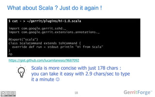18
What about Scala ? Just do it again !
$ cat - > ~/gerrit/plugins/hi-1.0.scala
import com.google.gerrit.sshd._
import com.google.gerrit.extensions.annotations._
@Export("scala")
class ScalaCommand extends SshCommand {
override def run = stdout println "Hi from Scala"
}
^D
Scala is more concise with just 178 chars :
you can take it easy with 2.9 chars/sec to type
it a minute 
https://gist.github.com/lucamilanesio/9687092
 