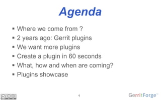 4
Agenda
 Where we come from ?
 2 years ago: Gerrit plugins
 We want more plugins
 Create a plugin in 60 seconds
 Wha...