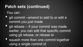 Patch sets (continued)
You can:
• git commit --amend to add to or edit a
commit you just made
• git rebase -- if your commit was made
earlier, you can edit that specific commit
using git rebase, or rebase to
• squash more than one commit together
using a single commit id
 
