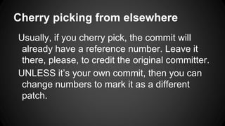 Cherry picking from elsewhere
Usually, if you cherry pick, the commit will
already have a reference number. Leave it
there, please, to credit the original committer.
UNLESS it’s your own commit, then you can
change numbers to mark it as a different
patch.
 