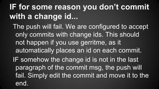 IF for some reason you don’t commit
with a change id...
The push will fail. We are configured to accept
only commits with change ids. This should
not happen if you use gerritme, as it
automatically places an id on each commit.
IF somehow the change id is not in the last
paragraph of the commit msg, the push will
fail. Simply edit the commit and move it to the
end.
 