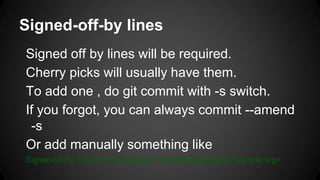 Signed-off-by lines
Signed off by lines will be required.
Cherry picks will usually have them.
To add one , do git commit with -s switch.
If you forgot, you can always commit --amend
-s
Or add manually something like
Signed-off-by: Random J Developer <random@developer.example.org>
 