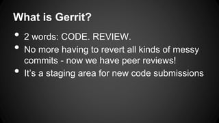 What is Gerrit?
• 2 words: CODE. REVIEW.
• No more having to revert all kinds of messy
commits - now we have peer reviews!
• It’s a staging area for new code submissions
 