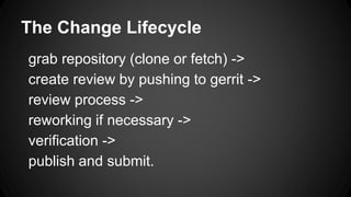 The Change Lifecycle
grab repository (clone or fetch) ->
create review by pushing to gerrit ->
review process ->
reworking if necessary ->
verification ->
publish and submit.
 