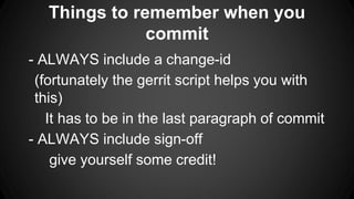 Things to remember when you
commit
- ALWAYS include a change-id
(fortunately the gerrit script helps you with
this)
It has to be in the last paragraph of commit
- ALWAYS include sign-off
give yourself some credit!
 