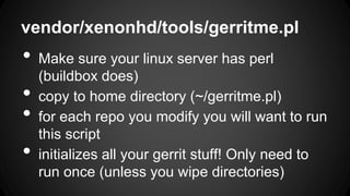 vendor/xenonhd/tools/gerritme.pl
• Make sure your linux server has perl
(buildbox does)
• copy to home directory (~/gerritme.pl)
• for each repo you modify you will want to run
this script
• initializes all your gerrit stuff! Only need to
run once (unless you wipe directories)
 