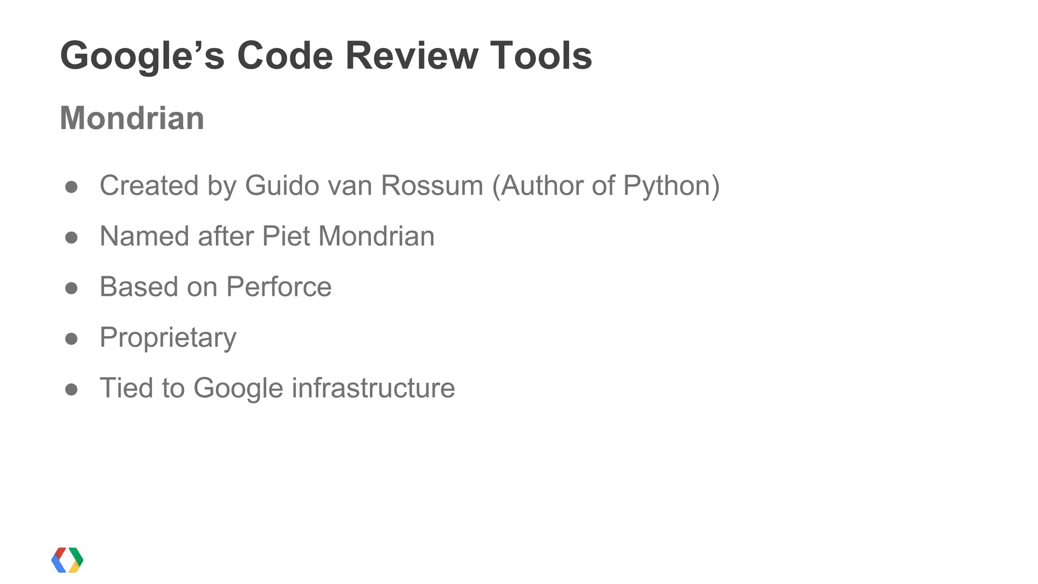 ● Created by Guido van Rossum (Author of Python)
● Named after Piet Mondrian
● Based on Perforce
● Proprietary
● Tied to Google infrastructure
Google’s Code Review Tools
Mondrian
 