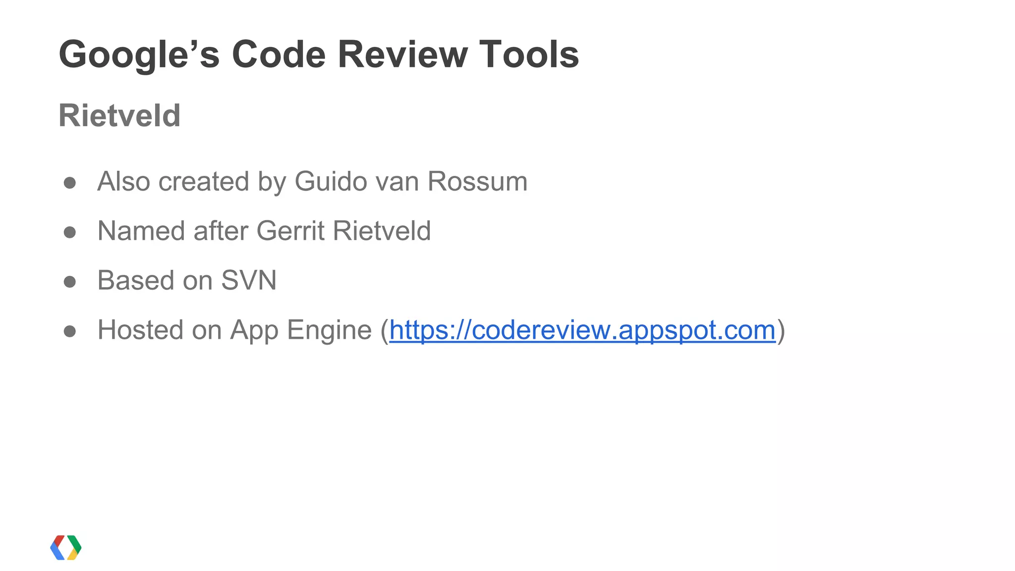 ● Also created by Guido van Rossum
● Named after Gerrit Rietveld
● Based on SVN
● Hosted on App Engine (https://codereview.appspot.com)
Google’s Code Review Tools
Rietveld
 
