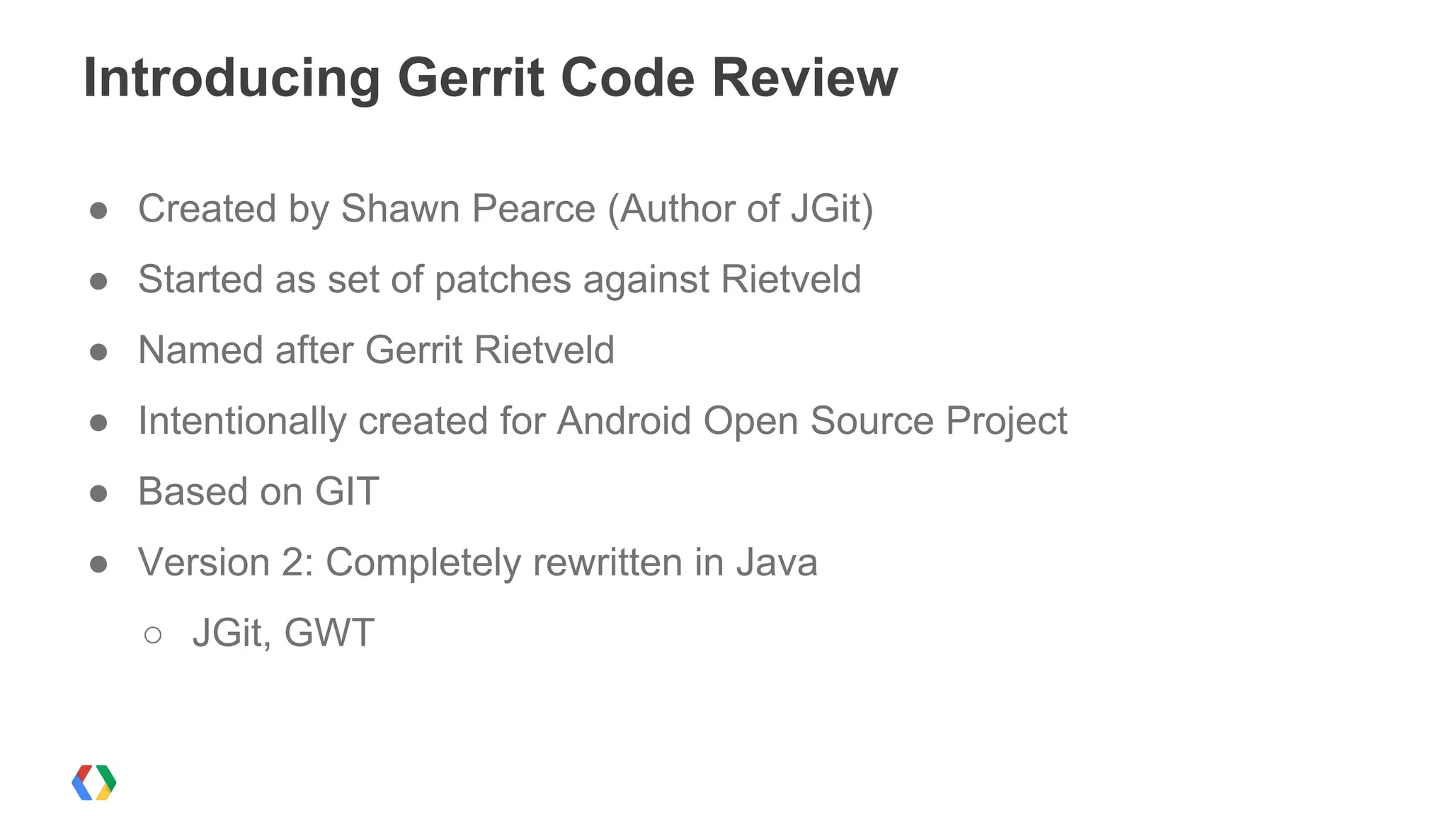 ● Created by Shawn Pearce (Author of JGit)
● Started as set of patches against Rietveld
● Named after Gerrit Rietveld
● Intentionally created for Android Open Source Project
● Based on GIT
● Version 2: Completely rewritten in Java
○ JGit, GWT
Introducing Gerrit Code Review
 