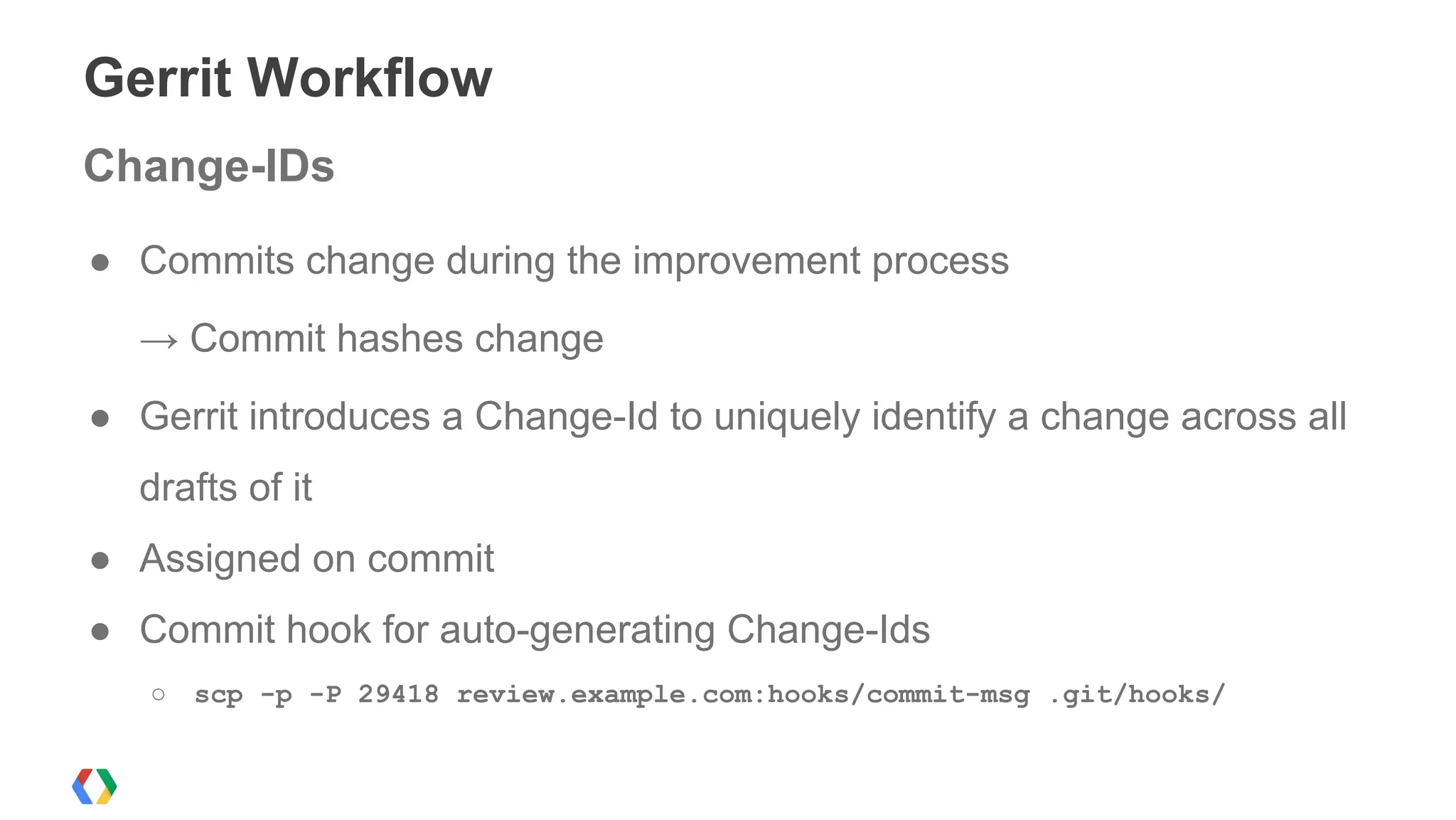 Gerrit Workflow
● Commits change during the improvement process
→ Commit hashes change
● Gerrit introduces a Change-Id to uniquely identify a change across all
drafts of it
● Assigned on commit
● Commit hook for auto-generating Change-Ids
○ scp -p -P 29418 review.example.com:hooks/commit-msg .git/hooks/
Change-IDs
 