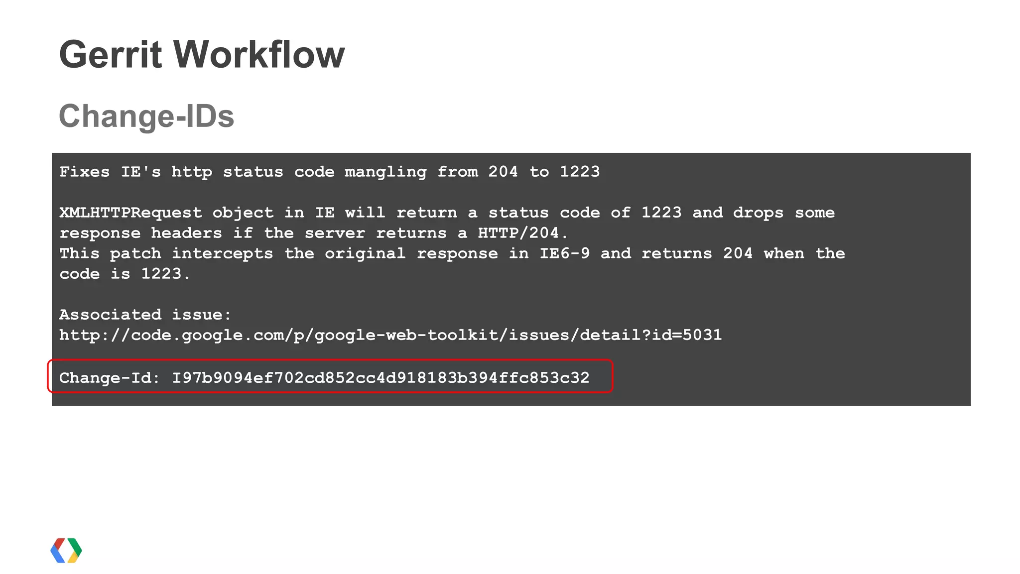 Gerrit Workflow
Fixes IE's http status code mangling from 204 to 1223
XMLHTTPRequest object in IE will return a status code of 1223 and drops some
response headers if the server returns a HTTP/204.
This patch intercepts the original response in IE6-9 and returns 204 when the
code is 1223.
Associated issue:
http://code.google.com/p/google-web-toolkit/issues/detail?id=5031
Change-Id: I97b9094ef702cd852cc4d918183b394ffc853c32
Change-IDs
 