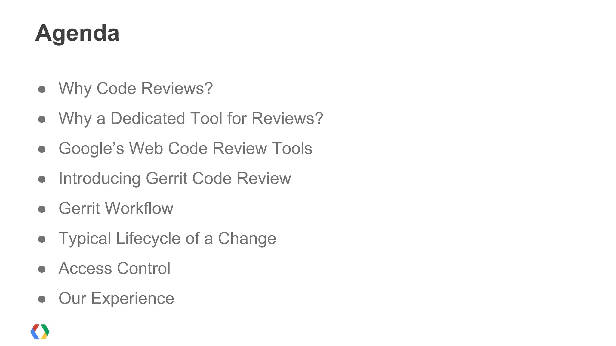 Agenda
● Why Code Reviews?
● Why a Dedicated Tool for Reviews?
● Google’s Web Code Review Tools
● Introducing Gerrit Code Review
● Gerrit Workflow
● Typical Lifecycle of a Change
● Access Control
● Our Experience
 