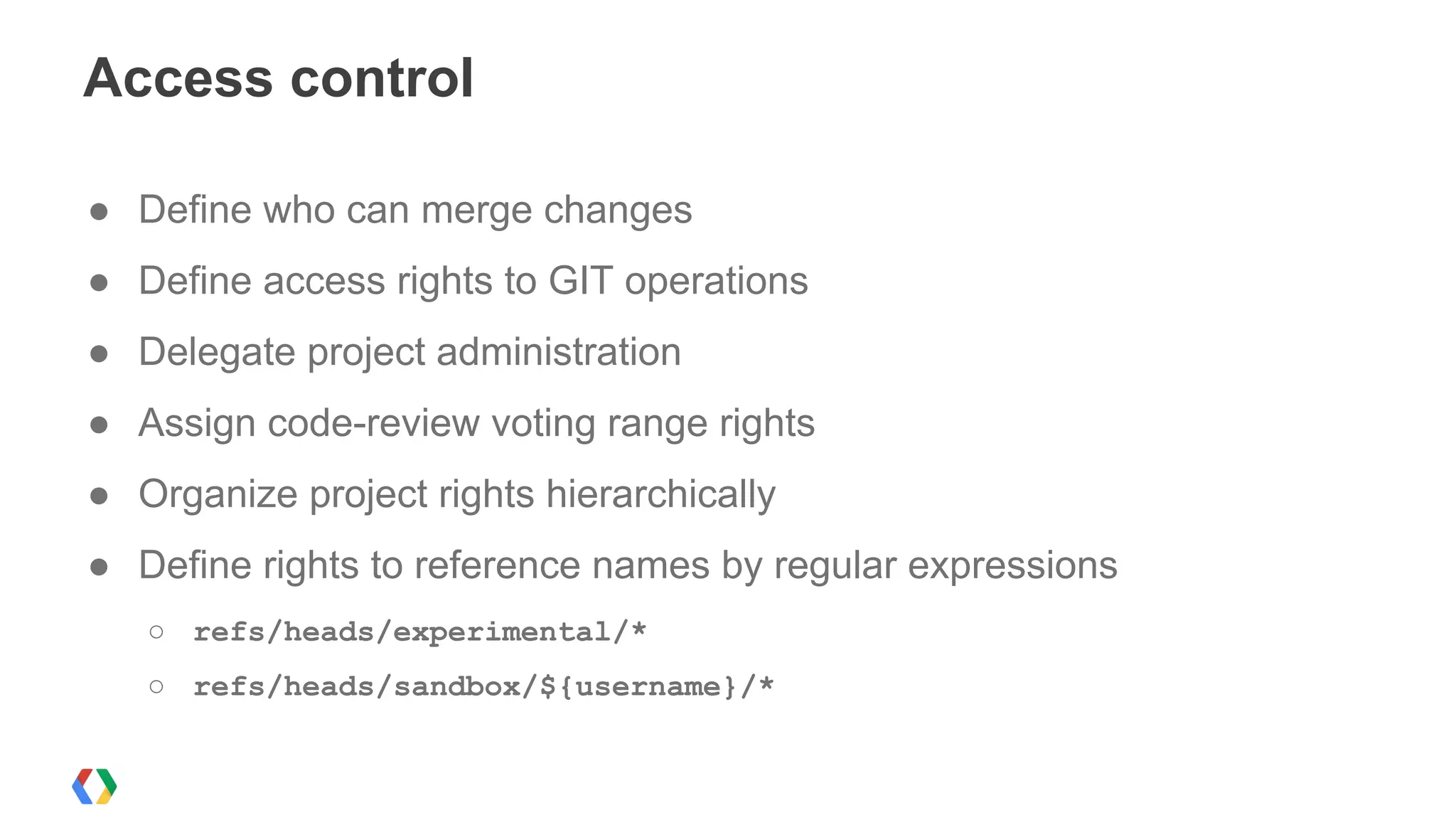 ● Define who can merge changes
● Define access rights to GIT operations
● Delegate project administration
● Assign code-review voting range rights
● Organize project rights hierarchically
● Define rights to reference names by regular expressions
○ refs/heads/experimental/*
○ refs/heads/sandbox/${username}/*
Access control
 