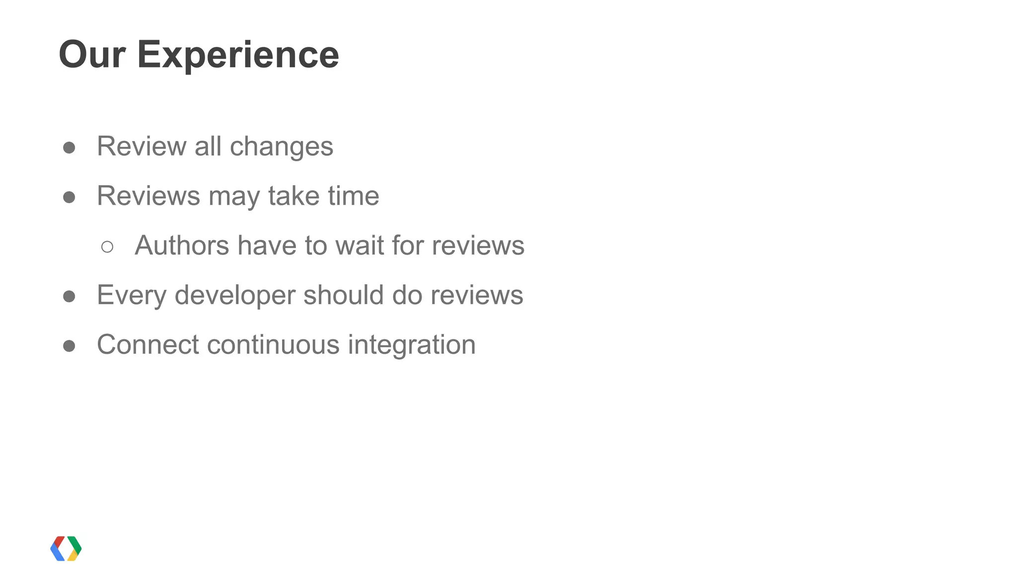 Our Experience
● Review all changes
● Reviews may take time
○ Authors have to wait for reviews
● Every developer should do reviews
● Connect continuous integration
 