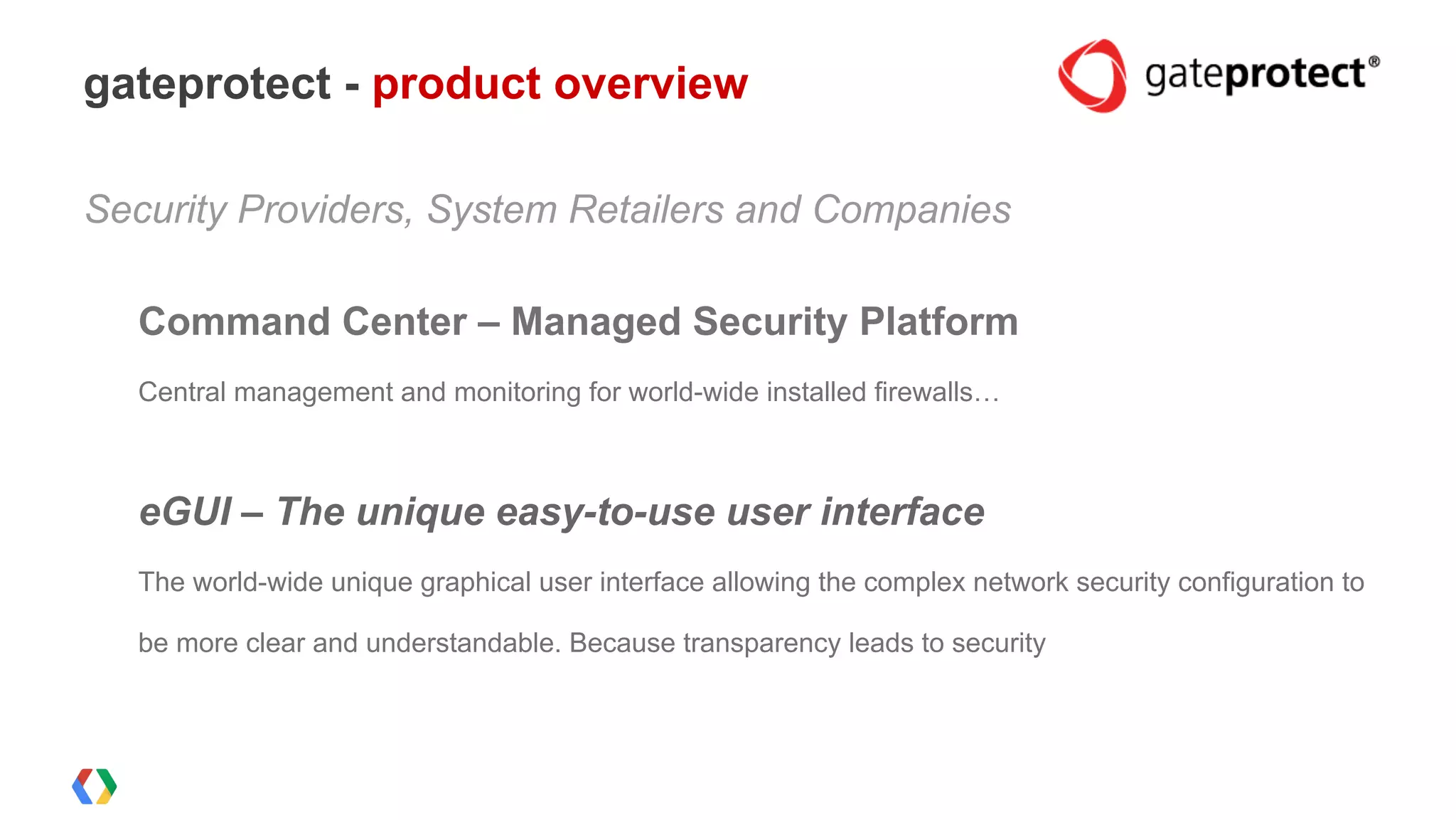 Security Providers, System Retailers and Companies
Command Center – Managed Security Platform
Central management and monitoring for world-wide installed firewalls…
eGUI – The unique easy-to-use user interface
The world-wide unique graphical user interface allowing the complex network security configuration to
be more clear and understandable. Because transparency leads to security
gateprotect - product overview
 