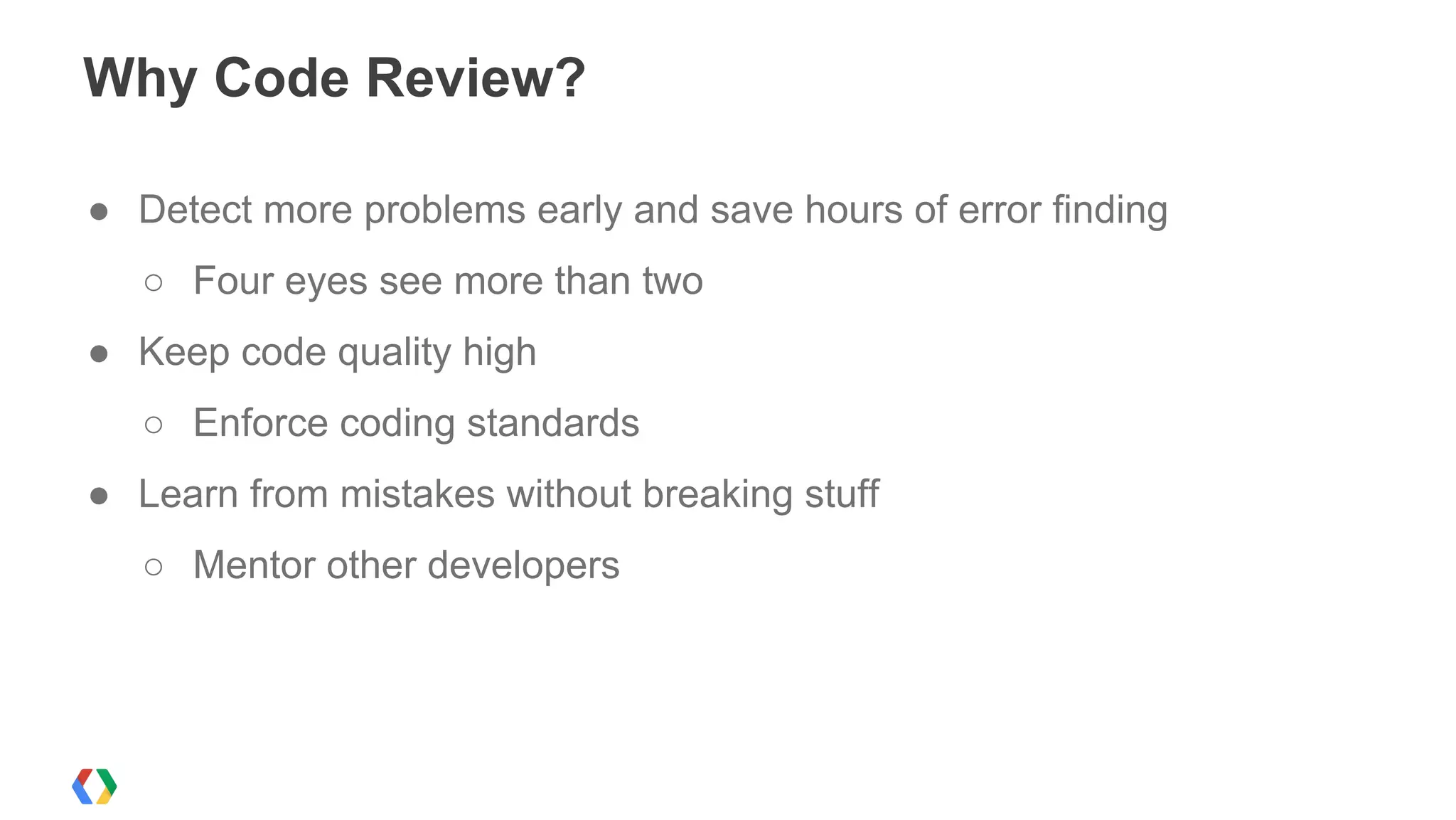 Why Code Review?
● Detect more problems early and save hours of error finding
○ Four eyes see more than two
● Keep code quality high
○ Enforce coding standards
● Learn from mistakes without breaking stuff
○ Mentor other developers
 