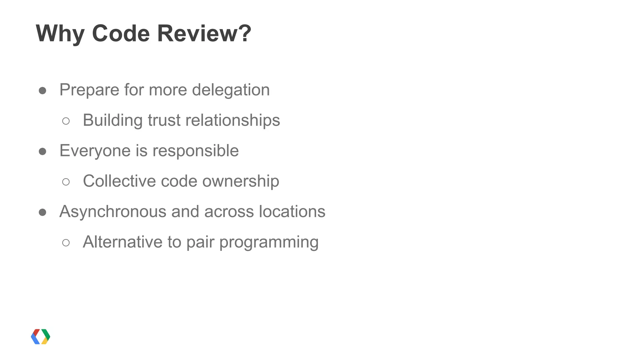 Why Code Review?
● Prepare for more delegation
○ Building trust relationships
● Everyone is responsible
○ Collective code ownership
● Asynchronous and across locations
○ Alternative to pair programming
 