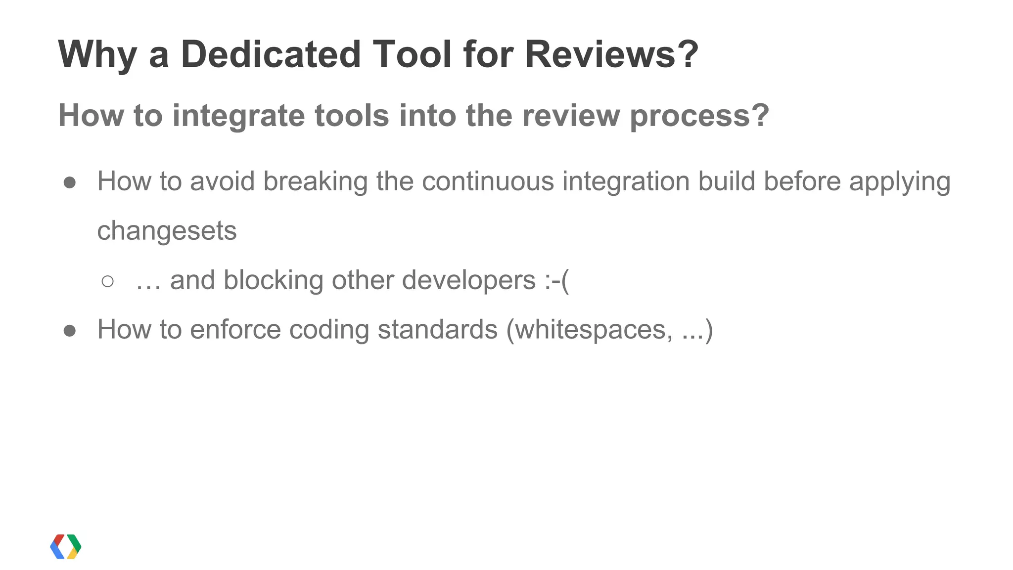 ● How to avoid breaking the continuous integration build before applying
changesets
○ … and blocking other developers :-(
● How to enforce coding standards (whitespaces, ...)
Why a Dedicated Tool for Reviews?
How to integrate tools into the review process?
 