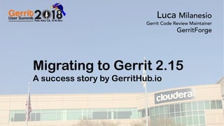 0Gerrit User Summit 2018 – Palo Alto CA GerritForge.com 0
Migrating to Gerrit 2.15
A success story by GerritHub.io
Luca Milanesio
Gerrit Code Review Maintainer
GerritForge
 