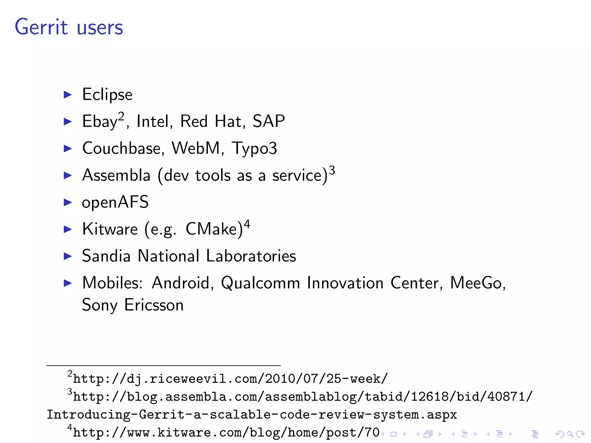 Gerrit users

         Eclipse
         Ebay2 , Intel, Red Hat, SAP
         Couchbase, WebM, Typo3
         Assembla (dev tools as a service)3
         openAFS
         Kitware (e.g. CMake)4
         Sandia National Laboratories
         Mobiles: Android, Qualcomm Innovation Center, MeeGo,
         Sony Ericsson


     2
        http://dj.riceweevil.com/2010/07/25-week/
     3
        http://blog.assembla.com/assemblablog/tabid/12618/bid/40871/
   Introducing-Gerrit-a-scalable-code-review-system.aspx
      4
        http://www.kitware.com/blog/home/post/70
 