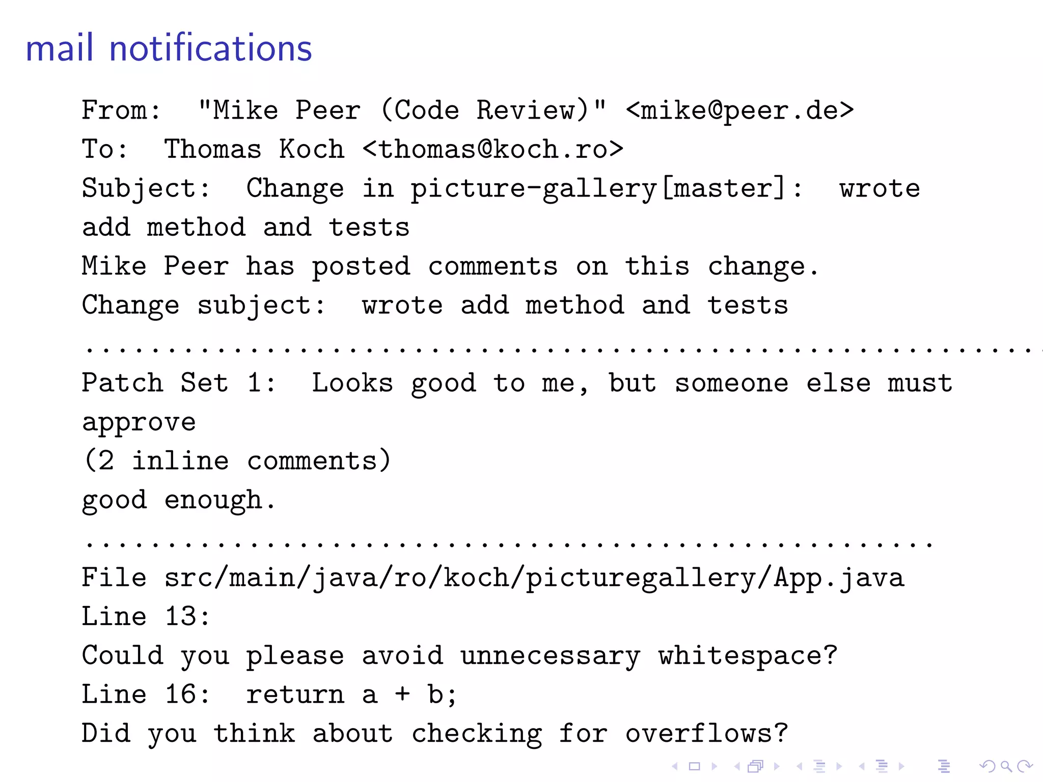 mail notiﬁcations
   From: "Mike Peer (Code Review)" <mike@peer.de>
   To: Thomas Koch <thomas@koch.ro>
   Subject: Change in picture-gallery[master]: wrote
   add method and tests
   Mike Peer has posted comments on this change.
   Change subject: wrote add method and tests
   ...........................................................
   Patch Set 1: Looks good to me, but someone else must
   approve
   (2 inline comments)
   good enough.
   ....................................................
   File src/main/java/ro/koch/picturegallery/App.java
   Line 13:
   Could you please avoid unnecessary whitespace?
   Line 16: return a + b;
   Did you think about checking for overflows?
 