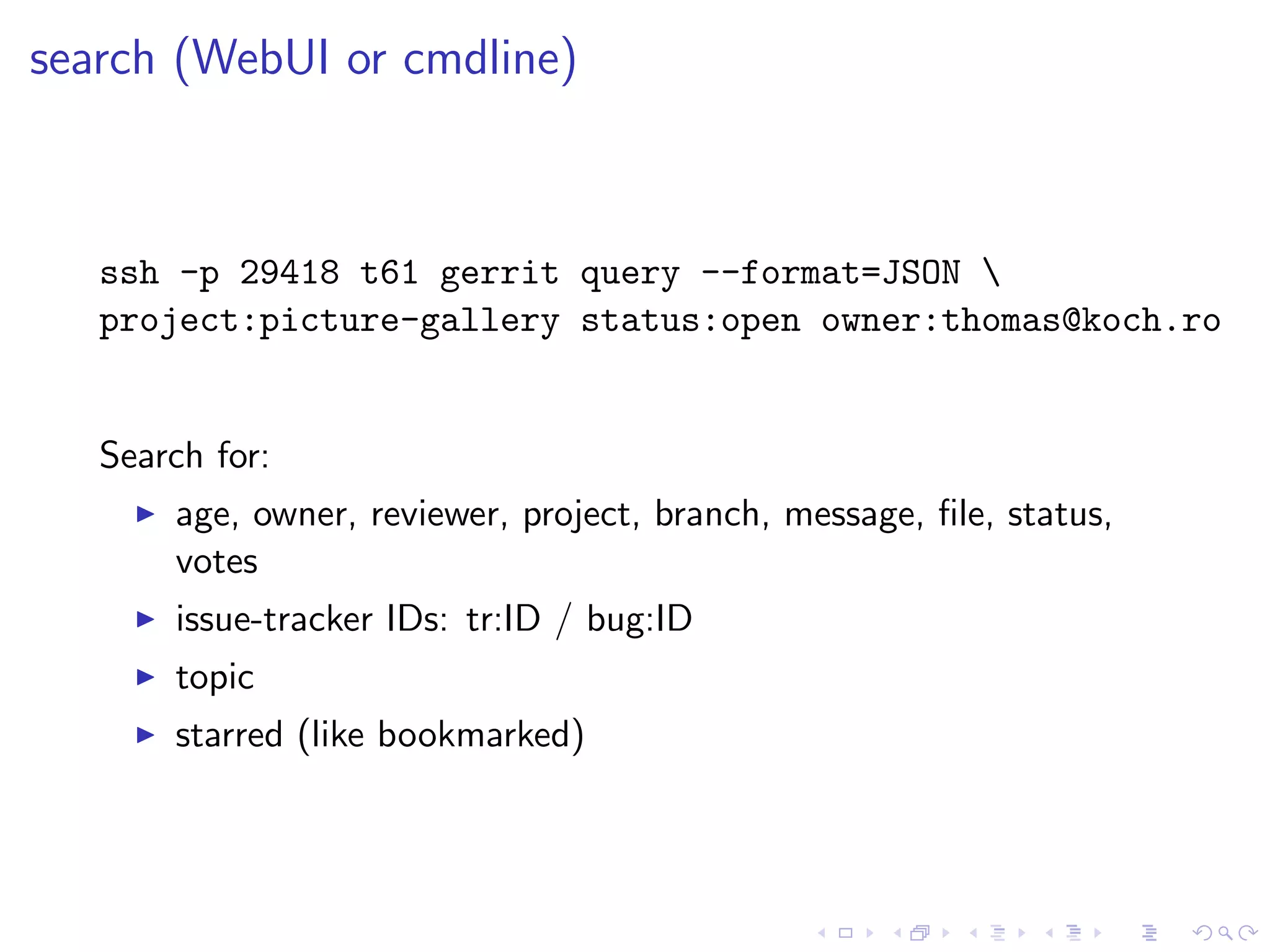 search (WebUI or cmdline)



   ssh -p 29418 t61 gerrit query --format=JSON 
   project:picture-gallery status:open owner:thomas@koch.ro


   Search for:
       age, owner, reviewer, project, branch, message, ﬁle, status,
       votes
       issue-tracker IDs: tr:ID / bug:ID
       topic
       starred (like bookmarked)
 