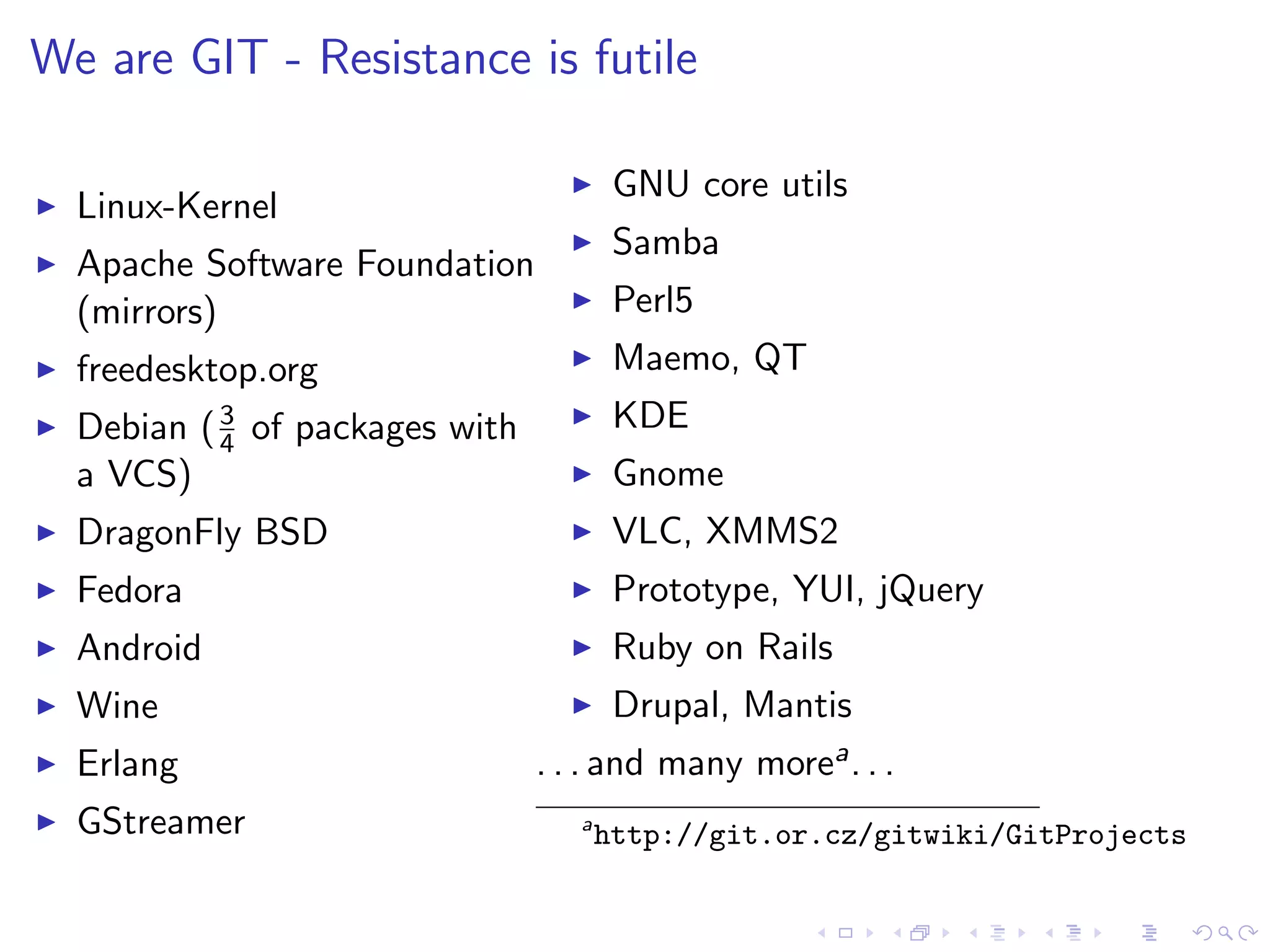 We are GIT - Resistance is futile

                                        GNU core utils
  Linux-Kernel
                                        Samba
  Apache Software Foundation
  (mirrors)                             Perl5
  freedesktop.org                       Maemo, QT
  Debian ( 3 of packages with           KDE
           4
  a VCS)                                Gnome
  DragonFly BSD                         VLC, XMMS2
  Fedora                                Prototype, YUI, jQuery
  Android                               Ruby on Rails
  Wine                                  Drupal, Mantis
  Erlang                        . . . and many morea . . .
  GStreamer                        a
                                       http://git.or.cz/gitwiki/GitProjects
 