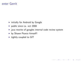 enter Gerrit




       initially for Android by Google
       public since ca. oct 2008
       java rewrite of googles internal code review system
       by Shawn Pearce himself!
       tightly coupled to GIT
 