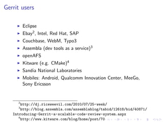 Gerrit users

         Eclipse
         Ebay2 , Intel, Red Hat, SAP
         Couchbase, WebM, Typo3
         Assembla (dev tools as a service)3
         openAFS
         Kitware (e.g. CMake)4
         Sandia National Laboratories
         Mobiles: Android, Qualcomm Innovation Center, MeeGo,
         Sony Ericsson


     2
        http://dj.riceweevil.com/2010/07/25-week/
     3
        http://blog.assembla.com/assemblablog/tabid/12618/bid/40871/
   Introducing-Gerrit-a-scalable-code-review-system.aspx
      4
        http://www.kitware.com/blog/home/post/70
 