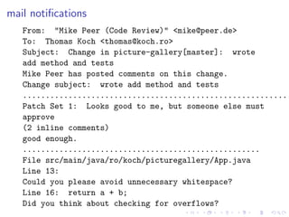 mail notiﬁcations
   From: "Mike Peer (Code Review)" <mike@peer.de>
   To: Thomas Koch <thomas@koch.ro>
   Subject: Change in picture-gallery[master]: wrote
   add method and tests
   Mike Peer has posted comments on this change.
   Change subject: wrote add method and tests
   ...........................................................
   Patch Set 1: Looks good to me, but someone else must
   approve
   (2 inline comments)
   good enough.
   ....................................................
   File src/main/java/ro/koch/picturegallery/App.java
   Line 13:
   Could you please avoid unnecessary whitespace?
   Line 16: return a + b;
   Did you think about checking for overflows?
 