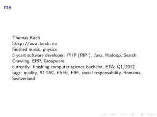 me



     Thomas Koch
     http://www.koch.ro
     ﬁnished music, physics
     5 years software developer: PHP (RIP!), Java, Hadoop, Search,
     Crawling, ERP, Groupware
     currently: ﬁnishing computer science bachelor, ETA: Q1/2012
     tags: quality, ATTAC, FSFE, FIfF, social responsability, Romania,
     Switzerland
 