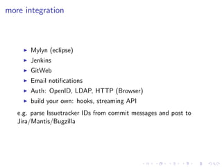 more integration



       Mylyn (eclipse)
       Jenkins
       GitWeb
       Email notiﬁcations
       Auth: OpenID, LDAP, HTTP (Browser)
       build your own: hooks, streaming API
   e.g. parse Issuetracker IDs from commit messages and post to
   Jira/Mantis/Bugzilla
 
