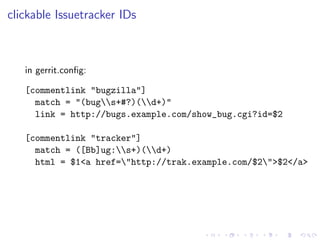 clickable Issuetracker IDs



   in gerrit.conﬁg:

   [commentlink "bugzilla"]
     match = "(bugs+#?)(d+)"
     link = http://bugs.example.com/show_bug.cgi?id=$2

   [commentlink "tracker"]
     match = ([Bb]ug:s+)(d+)
     html = $1<a href="http://trak.example.com/$2">$2</a>
 