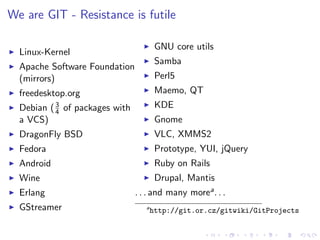 We are GIT - Resistance is futile

                                        GNU core utils
  Linux-Kernel
                                        Samba
  Apache Software Foundation
  (mirrors)                             Perl5
  freedesktop.org                       Maemo, QT
  Debian ( 3 of packages with           KDE
           4
  a VCS)                                Gnome
  DragonFly BSD                         VLC, XMMS2
  Fedora                                Prototype, YUI, jQuery
  Android                               Ruby on Rails
  Wine                                  Drupal, Mantis
  Erlang                        . . . and many morea . . .
  GStreamer                        a
                                       http://git.or.cz/gitwiki/GitProjects
 