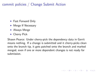 commit policies / Change Submit Action



       Fast Forward Only
       Merge If Necessary
       Always Merge
       Cherry Pick
   Shawn Pearce: Under cherry-pick the dependency data in Gerrit
   means nothing. If a change is submitted and it cherry-picks clean
   onto the branch tip, it gets patched onto the branch and marked
   merged, even if one or more dependent changes is not ready for
   submission.
 
