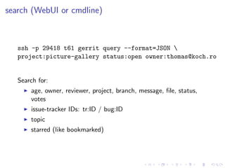 search (WebUI or cmdline)



   ssh -p 29418 t61 gerrit query --format=JSON 
   project:picture-gallery status:open owner:...