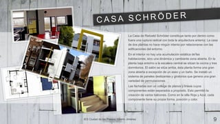 La Casa de Rietveld Schröder constituye tanto por dentro como
fuera una ruptura radical con toda la arquitectura anterior. La casa
de dos plantas no hace ningún intento por relacionarse con las
edificaciones del entorno.
En el interior no hay una acumulación estática de las
habitaciones, sino una dinámica y cambiante zona abierta. En la
planta baja entorno a la escalera central se sitúan la cocina y tres
dormitorios. El salón se sitúa arriba, ésta planta forma una gran
zona abierta a excepción de un aseo y un baño. Se instaló un
sistema de paneles deslizantes y giratorios que genera una gran
variedad de permutaciones.
Las fachadas son un collage de planos y líneas cuyos
componentes están separados a propósito. Esto permitió la
creación de varios balcones. Como en la silla Roja y Azul, cada
componente tiene su propia forma, posición y color.
IES Ciudad de los Poetas| Alberto Jiménez 9
 