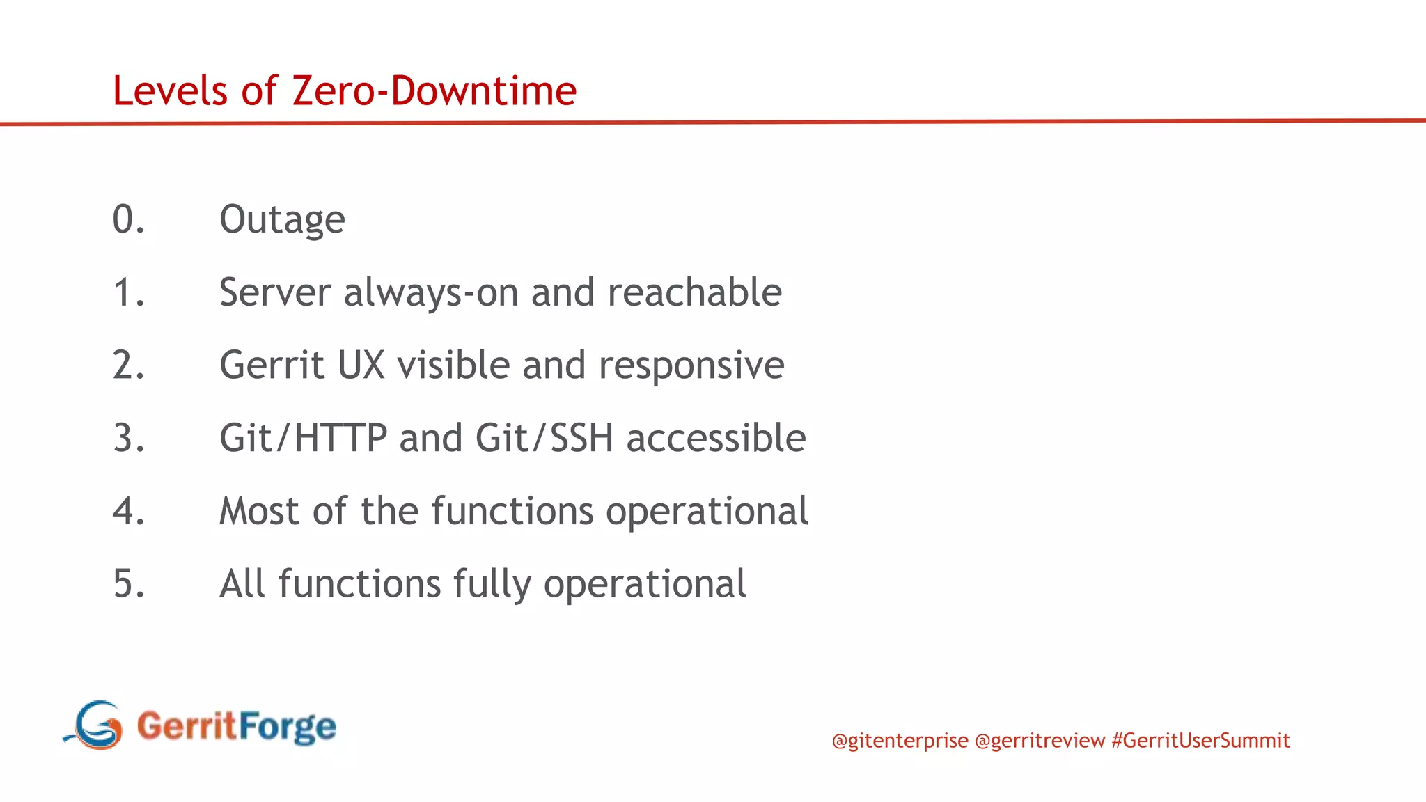@gitenterprise @gerritreview #GerritUserSummit
Levels of Zero-Downtime
0. Outage
1. Server always-on and reachable
2. Gerrit UX visible and responsive
3. Git/HTTP and Git/SSH accessible
4. Most of the functions operational
5. All functions fully operational
 