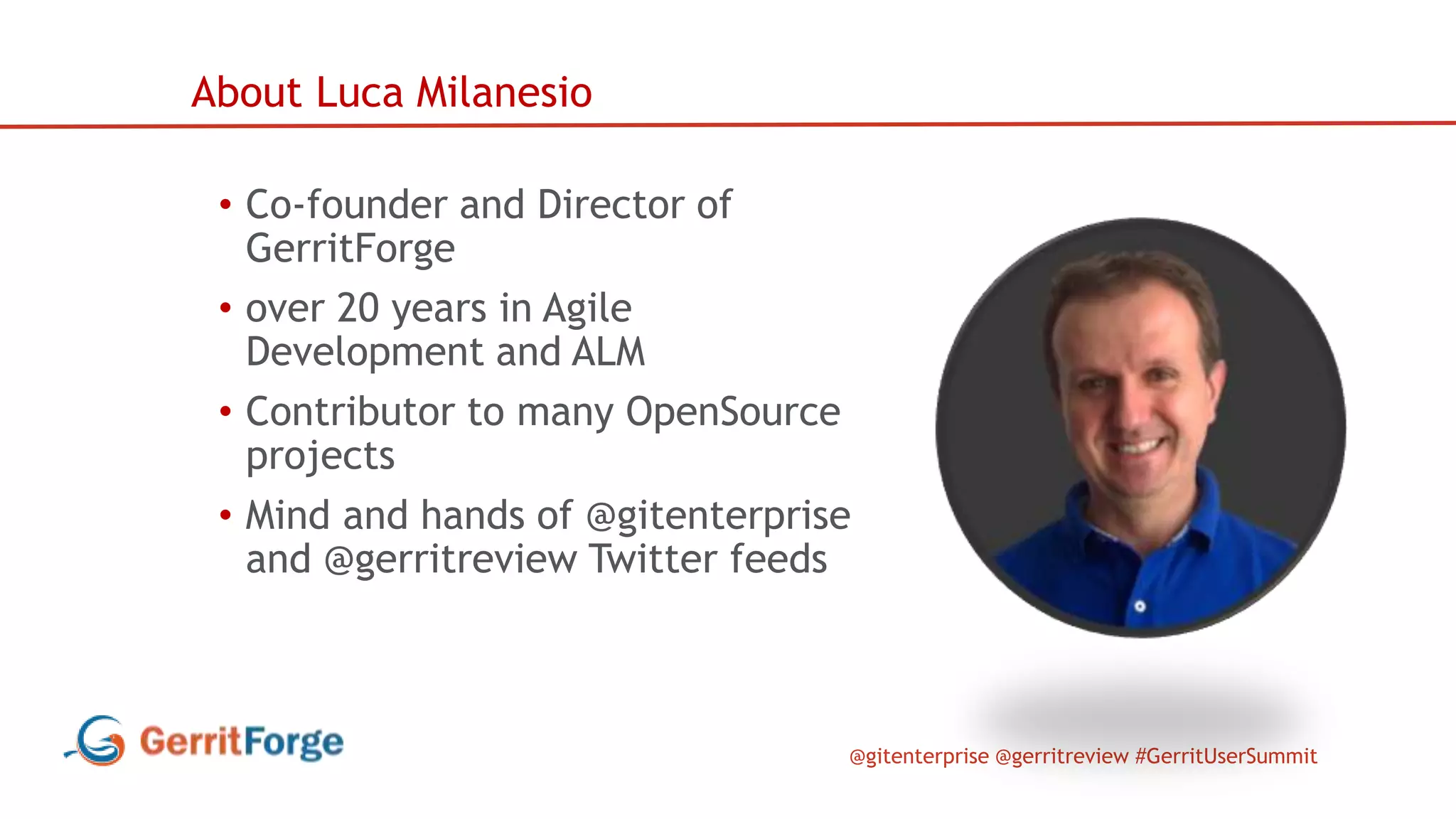 @gitenterprise @gerritreview #GerritUserSummit
• Co-founder and Director of
GerritForge
• over 20 years in Agile
Development and ALM
• Contributor to many OpenSource
projects
• Mind and hands of @gitenterprise
and @gerritreview Twitter feeds
About Luca Milanesio
 