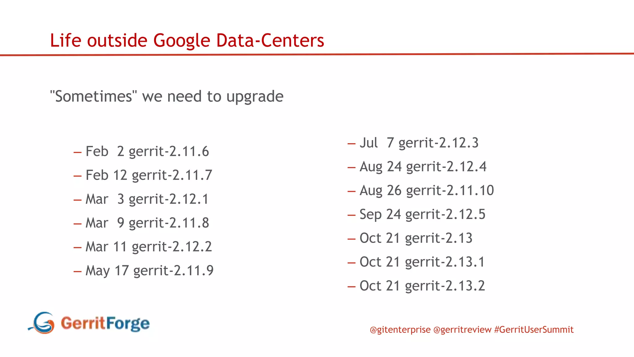 @gitenterprise @gerritreview #GerritUserSummit
Life outside Google Data-Centers
"Sometimes" we need to upgrade
– Feb 2 gerrit-2.11.6
– Feb 12 gerrit-2.11.7
– Mar 3 gerrit-2.12.1
– Mar 9 gerrit-2.11.8
– Mar 11 gerrit-2.12.2
– May 17 gerrit-2.11.9
– Jul 7 gerrit-2.12.3
– Aug 24 gerrit-2.12.4
– Aug 26 gerrit-2.11.10
– Sep 24 gerrit-2.12.5
– Oct 21 gerrit-2.13
– Oct 21 gerrit-2.13.1
– Oct 21 gerrit-2.13.2
 