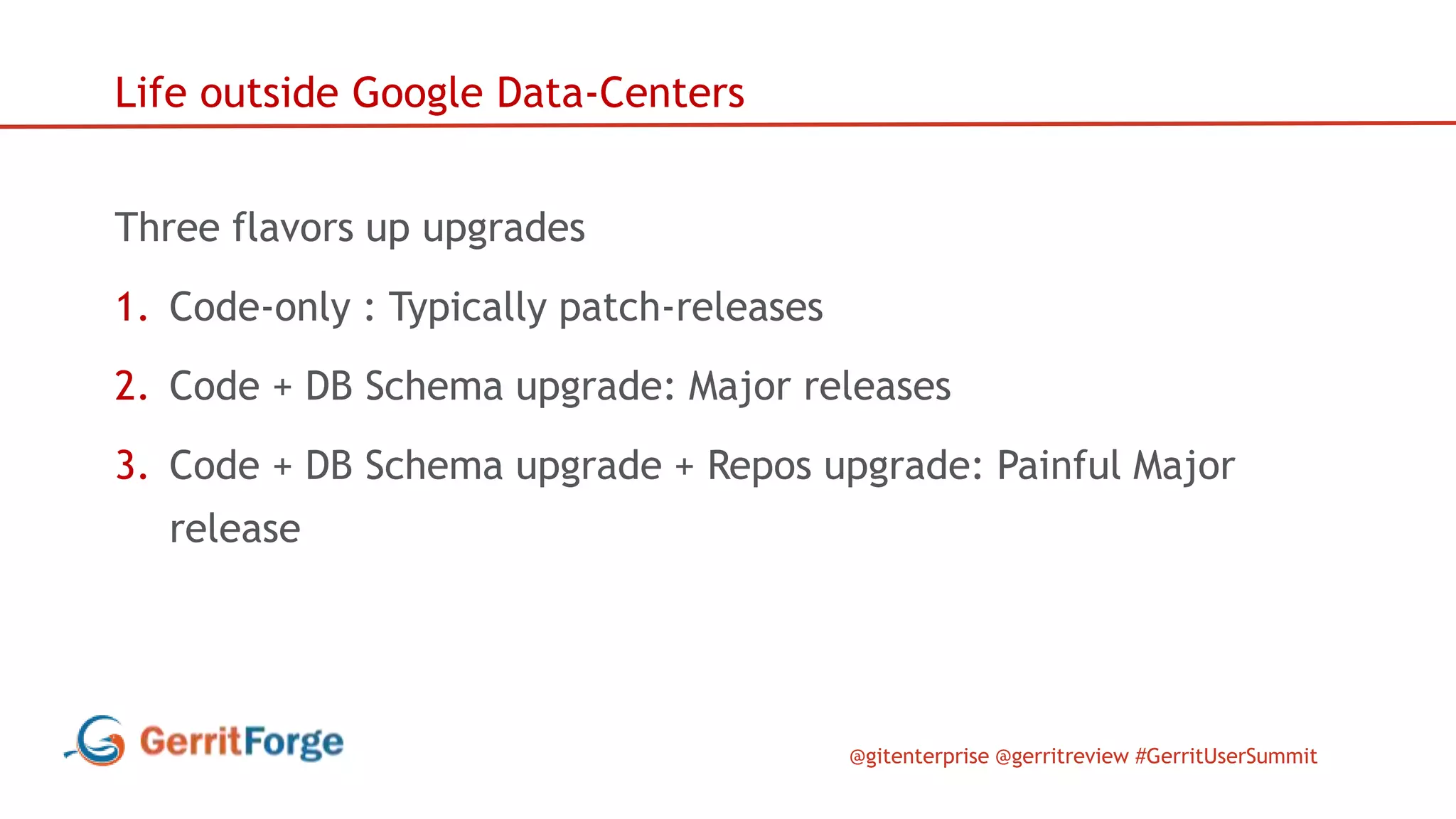 @gitenterprise @gerritreview #GerritUserSummit
Life outside Google Data-Centers
Three flavors up upgrades
1. Code-only : Typically patch-releases
2. Code + DB Schema upgrade: Major releases
3. Code + DB Schema upgrade + Repos upgrade: Painful Major
release
 
