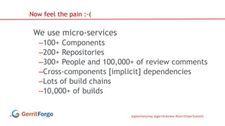 @gitenterprise @gerritreview #GerritUserSummit
We use micro-services
–100+ Components
–200+ Repositories
–300+ People and 100,000+ of review comments
–Cross-components [implicit] dependencies
–Lots of build chains
–10,000+ of builds
Now feel the pain :-(
 