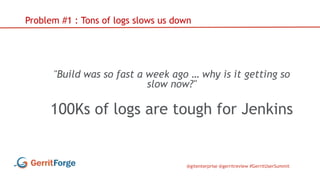 @gitenterprise @gerritreview #GerritUserSummit
Problem #1 : Tons of logs slows us down
"Build was so fast a week ago … why is it getting so
slow now?"
100Ks of logs are tough for Jenkins
 