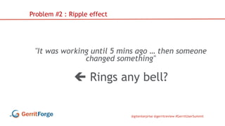 @gitenterprise @gerritreview #GerritUserSummit
"It was working until 5 mins ago … then someone
changed something"
 Rings any bell?
Problem #2 : Ripple effect
 