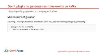 @gitenterprise @gerritreview #GerritUserSummit
Gerrit plugins to generate real-time events on Kafka
https://gerrit.googlesource.com/plugins/kafka/
 